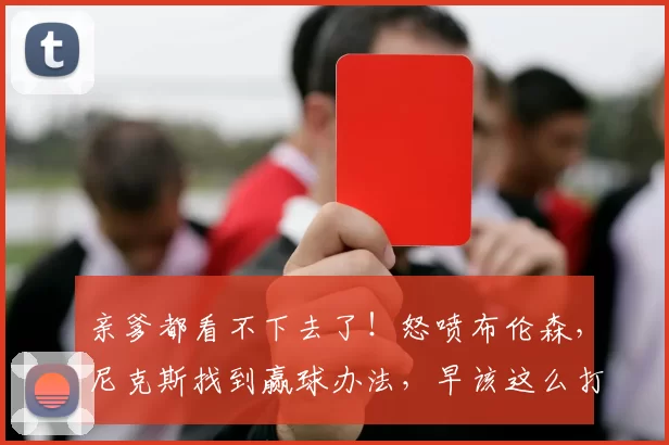 亲爹都看不下去了！怒喷布伦森，尼克斯找到赢球办法，早该这么打