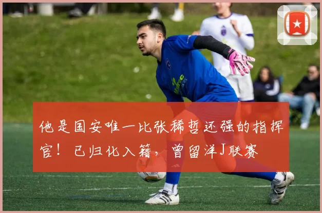 他是国安唯一比张稀哲还强的指挥官！已归化入籍，曾留洋J联赛