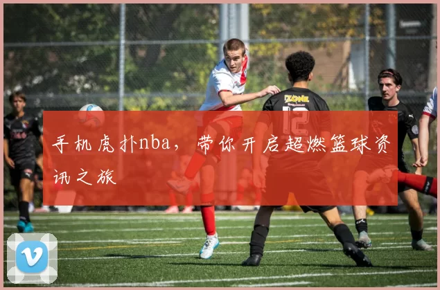 手机虎扑nba，带你开启超燃篮球资讯之旅