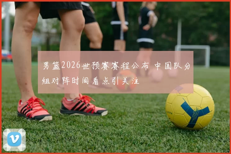 男篮2026世预赛赛程公布 中国队分组对阵时间看点引关注