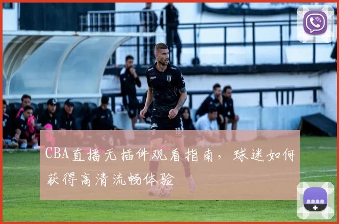 CBA直播无插件观看指南，球迷如何获得高清流畅体验