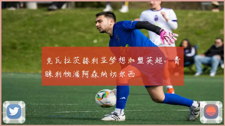 克瓦拉茨赫利亚梦想加盟英超,青睐利物浦阿森纳切尔西