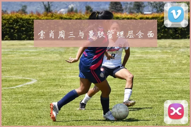 索肖周三与曼联管理层会面