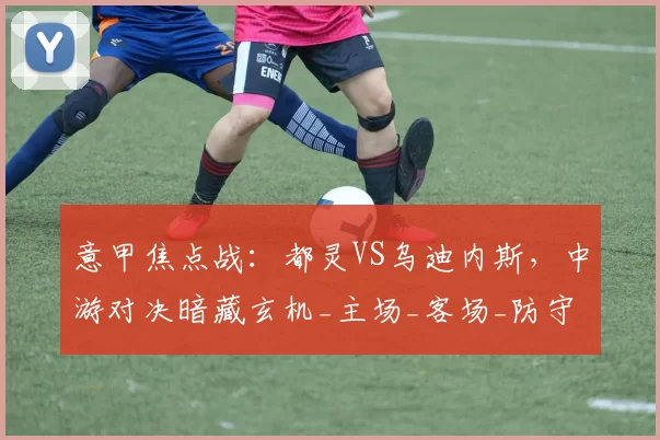 意甲焦点战：都灵VS乌迪内斯，中游对决暗藏玄机_主场_客场_防守