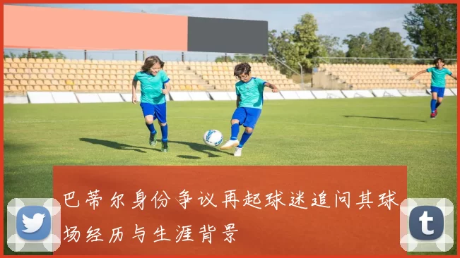 巴蒂尔身份争议再起球迷追问其球场经历与生涯背景