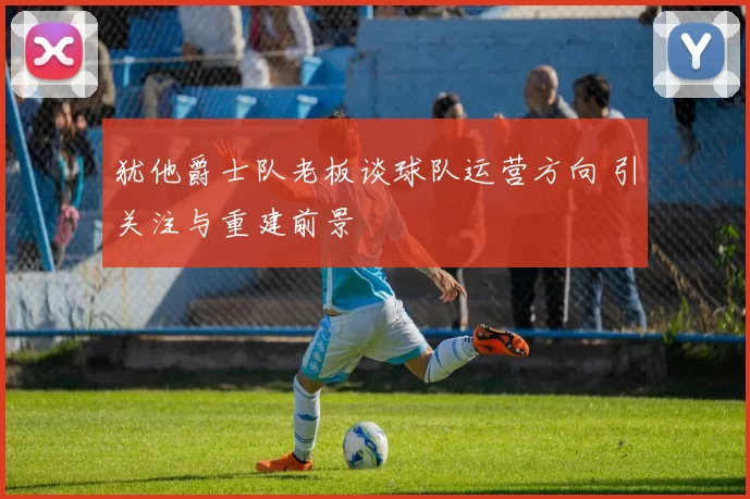 犹他爵士队老板谈球队运营方向 引关注与重建前景