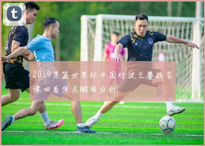 2019男篮世界杯中国对波兰鏖战录像回看焦点瞬间分析