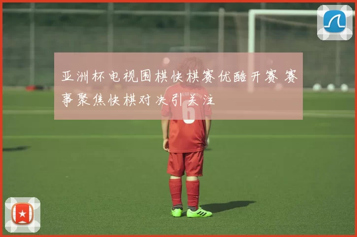 亚洲杯电视围棋快棋赛优酷开赛 赛事聚焦快棋对决引关注
