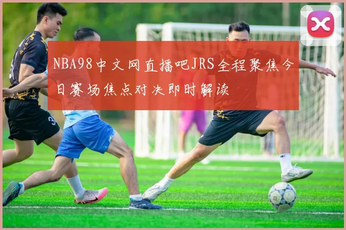 NBA98中文网直播吧JRS全程聚焦今日赛场焦点对决即时解读