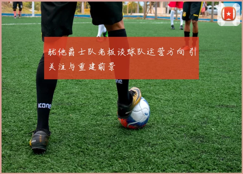 犹他爵士队老板谈球队运营方向 引关注与重建前景