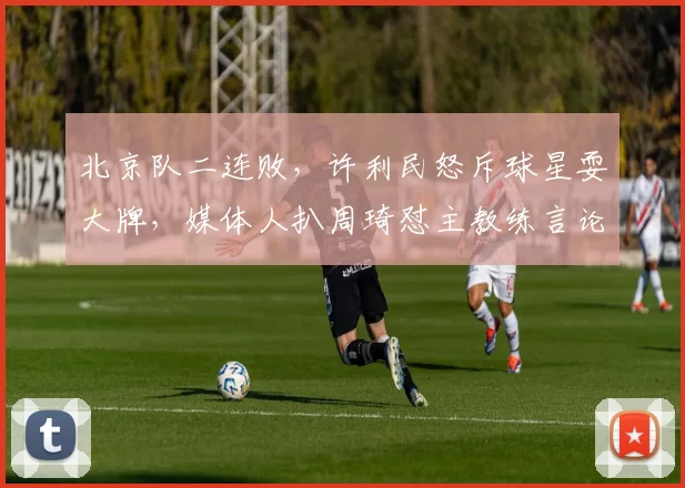 北京队二连败，许利民怒斥球星耍大牌，媒体人扒周琦怼主教练言论