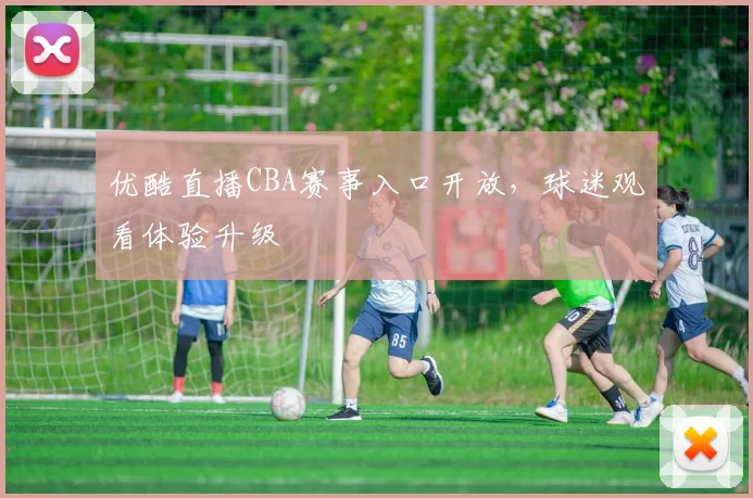 优酷直播CBA赛事入口开放，球迷观看体验升级