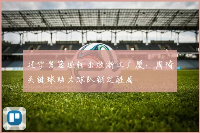 辽宁男篮逆转击败浙江广厦，周琦关键球助力球队锁定胜局