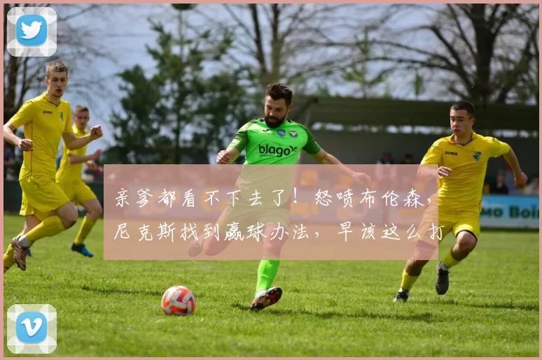 亲爹都看不下去了！怒喷布伦森，尼克斯找到赢球办法，早该这么打