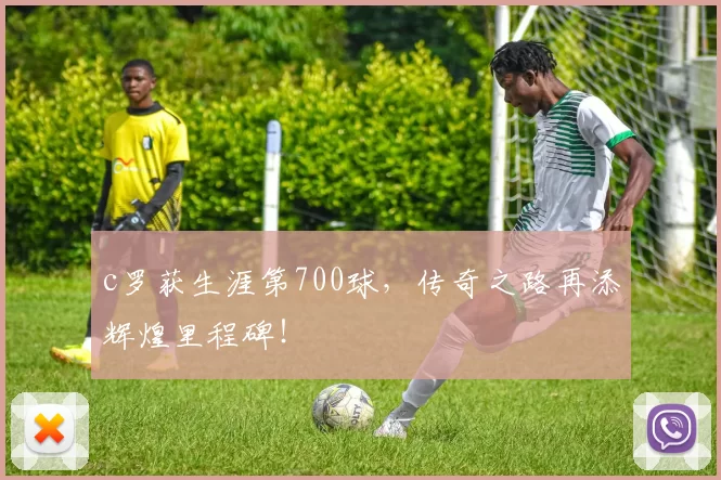 c罗获生涯第700球，传奇之路再添辉煌里程碑！