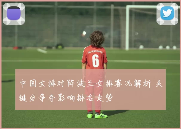 中国女排对阵波兰女排赛况解析 关键分争夺影响排名走势