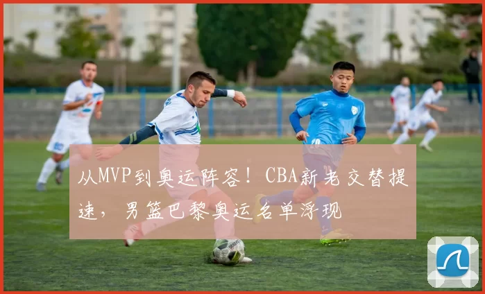 从MVP到奥运阵容！CBA新老交替提速，男篮巴黎奥运名单浮现