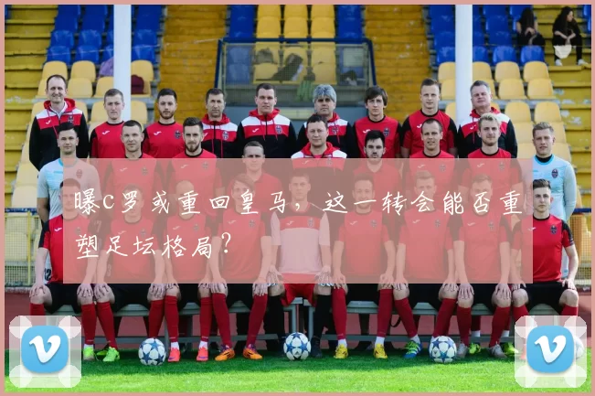 曝c罗或重回皇马，这一转会能否重塑足坛格局？