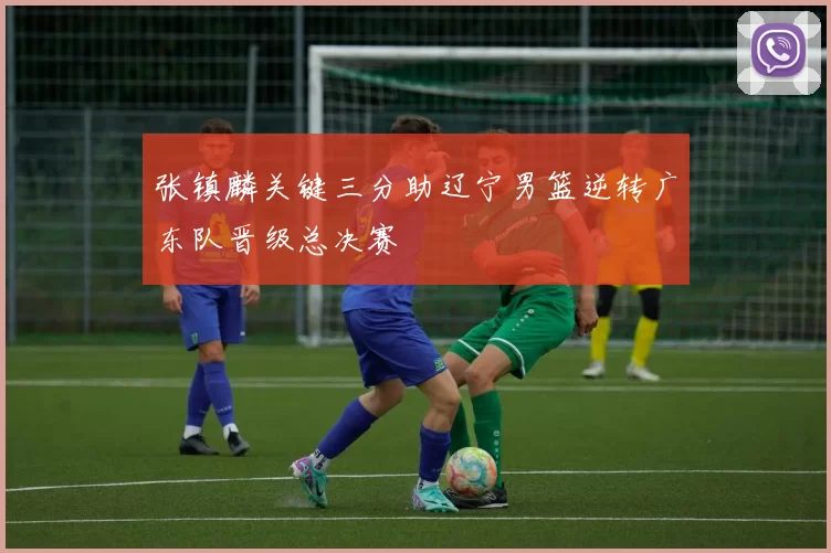 张镇麟关键三分助辽宁男篮逆转广东队晋级总决赛